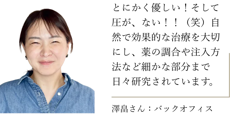 澤畠さん（バックオフィス）：とにかく優しい！そして圧が、ない！！（笑）自然で効果的な治療を大切にし、薬の調合や注入方法など細かな部分まで日々研究されています。