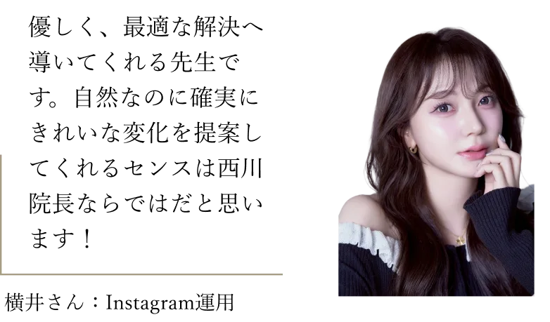 横井さん（Instagram運用）：優しく、最適な解決へ導いてくれる先生です。自然なのに確実にきれいな変化を提案してくれるセンスは西川院長ならではだと思います！
