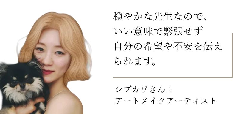 シブカワさん（アートメイクアーティスト）：穏やかな先生なので、いい意味で緊張せず自分の希望や不安を伝えられます。
