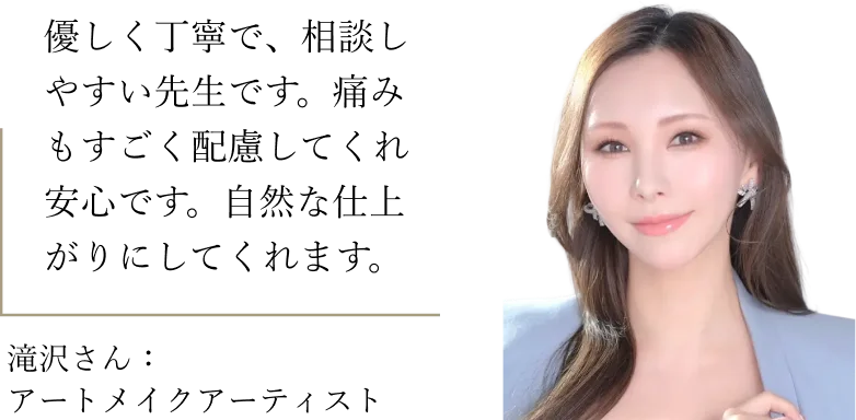 滝沢さん（アートメイクアーティスト）：優しく丁寧で、相談しやすい先生です。痛みもすごく配慮してくれ安心です。自然な仕上がりにしてくれます。