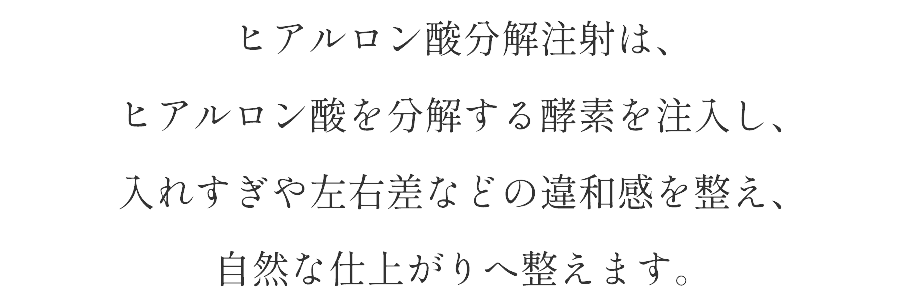 ヒアルロン酸分解注射は、ヒアルロン酸を分解する酵素を注入し、入れすぎや左右差などの違和感を整え、自然な仕上がりへ整えます。