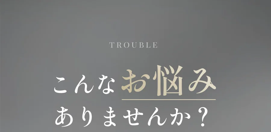 TROUBLE こんなお悩みありませんか？