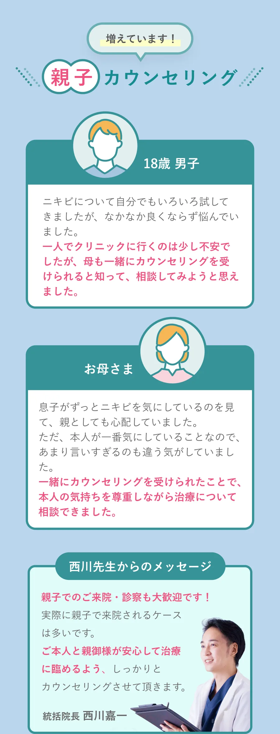 増えています！親子カウンセリング 18歳男子「一人でクリニックに行くのは少し不安でしたが、母も一緒にカウンセリングを受けられると知って、相談してみようと思えました。」お母さま「一緒にカウンセリングを受けられたことで、本人の気持ちを尊重しながら治療について相談できました。」西川先生からのメッセージ「親子でのご来院・診察も大歓迎です！」統括院長 西川嘉一