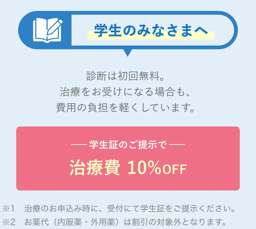 学生のみなさまへ 診断は初回無料。治療をお受けになる場合も、費用の負担を軽くしています。学生証のご提示で治療費10%OFF ※1 治療のお申込み時に、受付にて学生証をご提示ください。※2 お薬代（内服薬・外用薬）は割引の対象外となります。
